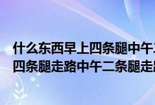 什么东西早上四条腿中午二条腿晚上三条腿（什么东西早上四条腿走路中午二条腿走路下午三条腿走路）