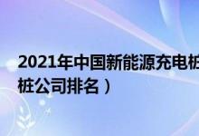 2021年中国新能源充电桩企业排名（2021新能源汽车充电桩公司排名）