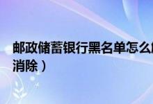 邮政储蓄银行黑名单怎么解除（邮政银行信用卡黑名单怎么消除）