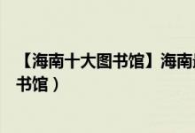 【海南十大图书馆】海南最大图书馆排名（海南十大最美图书馆）