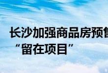 长沙加强商品房预售资金监测监管：保证资金“留在项目”