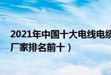 2021年中国十大电线电缆品牌排行榜（2021中国电线电缆厂家排名前十）