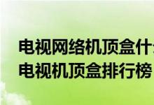 电视网络机顶盒什么牌子好（2020十大网络电视机顶盒排行榜）