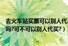 去火车站买票可以别人代买吗（第一次买火车票需要本人去吗?可不可以别人代买?）