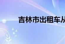  吉林市出租车从业资格证办理指南 