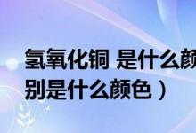 氢氧化铜 是什么颜色（氢氧化铜、硫酸铜分别是什么颜色）