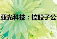 亚光科技：控股子公司成都亚光本部厂区复产