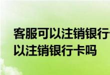 客服可以注销银行卡绑定的手机号吗 客服可以注销银行卡吗