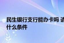 民生银行支行能办卡吗 请问民生银行银行卡怎么办理 需要什么条件 