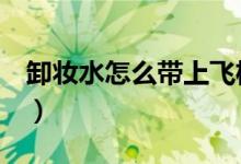 卸妆水怎么带上飞机（卸妆水怎么用（图文））