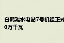 白鹤滩水电站7号机组正式投入商业运行：总装机容量达1000万千瓦