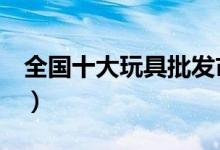 全国十大玩具批发市场（整理这些推荐给你！）