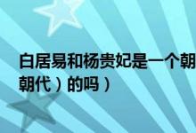 白居易和杨贵妃是一个朝代吗（李白和杨贵妃是一个时期（朝代）的吗）