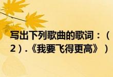 写出下列歌曲的歌词：（（1）.《五星红旗》（孙楠）； （2）.《我要飞得更高》）