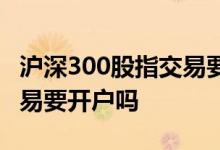 沪深300股指交易要开户吗吗 沪深300股指交易要开户吗 