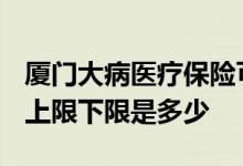 厦门大病医疗保险可以报销多少钱 2022赔付上限下限是多少 