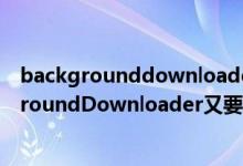 backgrounddownloader中文意思（为什么我运行BackgroundDownloader又要更新6）