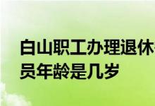白山职工办理退休需要哪些材料 白山退休人员年龄是几岁 