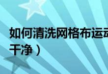 如何清洗网格布运动鞋（网格运动鞋怎样清洗干净）