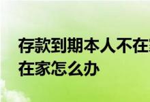 存款到期本人不在家怎么办 存款到期本人不在家怎么办