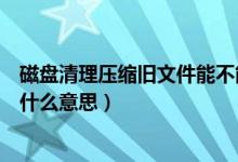 磁盘清理压缩旧文件能不能删（磁盘清理中的压缩旧文件是什么意思）