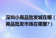 深圳小商品批发城在哪（深圳哪里有饰品类的批发市场?小商品批发市场在哪里?）