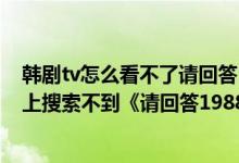 韩剧tv怎么看不了请回答1988（为什么苹果手机在韩剧TV上搜索不到《请回答1988》）