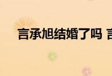  言承旭结婚了吗 言承旭有几段感情经历 