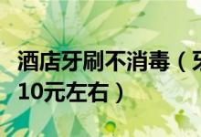 酒店牙刷不消毒（牙膏牙刷等整套批发成本才10元左右）