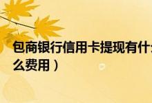 包商银行信用卡提现有什么费用（包商银行信用卡提现有什么费用）