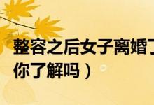 整容之后女子离婚了（整容对人体有哪些危害你了解吗）