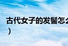 古代女子的发髻怎么梳的（古代发髻有多少种）