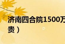济南四合院1500万（济南四合院为什么这么贵）