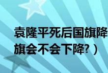 袁隆平死后国旗降半旗了吗（袁隆平死了,国旗会不会下降?）
