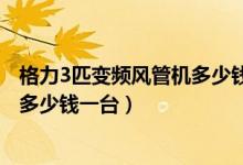 格力3匹变频风管机多少钱一台（格力1.5匹风管机变频空调多少钱一台）