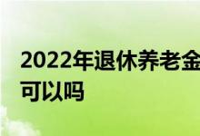 2022年退休养老金怎么涨的 异地领取养老金可以吗 