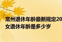 常州退休年龄最新规定2020 2022年常州退休年龄新规：男女退休年龄是多少岁 