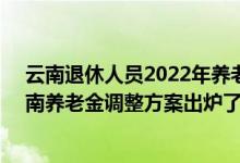 云南退休人员2022年养老金上调方案参考2021 2022年云南养老金调整方案出炉了吗 