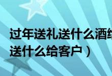 过年送礼送什么酒给长辈经济实惠（过年送礼送什么给客户）