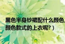 黑色半身纱裙配什么颜色上衣好看（黑纱裙半身裙搭配什么颜色款式的上衣呢?）