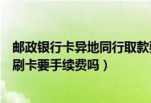 邮政银行卡异地同行取款要手续费吗（邮政银行信用卡异地刷卡要手续费吗）