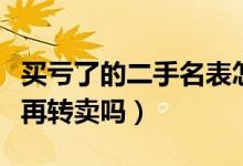 买亏了的二手名表怎么处理好（二手名表还能再转卖吗）