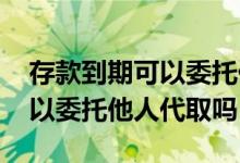 存款到期可以委托他人代取吗吗 存款到期可以委托他人代取吗