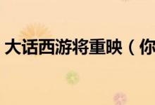 大话西游将重映（你会买票去电影院观看吗）