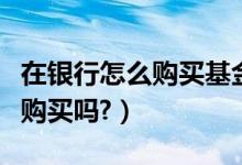 在银行怎么购买基金（购买基金是在一个银行购买吗?）