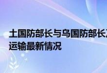 土国防部长与乌国防部长及基础设施部长通电话讨论乌粮食运输最新情况