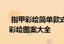  指甲彩绘简单款式 2021最新简单个性指甲彩绘图案大全 