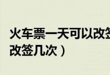 火车票一天可以改签多少次（火车票一天可以改签几次）