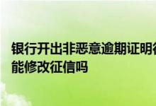 银行开出非恶意逾期证明征信可以修改吗 有非恶意逾期证明能修改征信吗