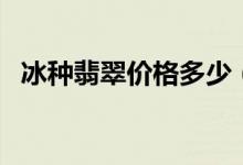 冰种翡翠价格多少（冰种翡翠多少钱一克）